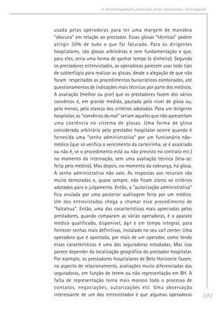 101
A microrregulação praticada pelas operadoras investigadas
usada pelas operadoras para ter uma margem de manobra
“obscura” em relação ao prestador. Essas glosas “técnicas” podem
atingir 30% de tudo o que foi faturado. Para os dirigentes
hospitalares, são glosas arbitrárias e sem fundamentação e que,
para eles, seria uma forma de ganhar tempo (e dinheiro). Segundo
os prestadores entrevistados, as operadoras parecem usar todo tipo
de subterfúgio para realizar as glosas, desde a alegação de que não
foram respeitados os procedimentos burocráticos combinados, até
questionamentos de indicações mais técnicas por parte dos médicos.
A avaliação (melhor ou pior) que os prestadores fazem dos vários
convênios é, em grande medida, pautada pelo nível de glosa ou,
pelo menos, pela clareza dos critérios adotados. Para um dirigente
hospitalar, os “convênios do mal” seriam aqueles que não apresentam
uma coerência no sistema de glosas. Uma forma de glosa
considerada arbitrária pelo prestador hospitalar ocorre quando é
fornecida uma “senha administrativa” por um funcionário não-
médico (que só verifica o vencimento da carteirinha, se é associado
ou não é, se o procedimento está ou não previsto no contrato etc.)
no momento da internação, sem uma avaliação técnica (leia-se:
feita pelo médico). Mas depois, no momento da cobrança, há glosa.
A senha administrativa não vale. As respostas aos recursos são
muito demoradas e, quase sempre, não ficam claros os critérios
adotados para o julgamento. Então, a “autorização administrativa”
fica anulada por uma posterior auditagem feita por um médico.
Um dos entrevistados chega a chamar esse procedimento de
“falcatrua”. Então, uma das características mais apreciadas pelos
prestadores, quando comparam as várias operadoras, é o aparato
médico qualificado, disponível, ágil e em tempo integral, para
fornecer senhas mais definitivas, instalado no seu call center. Uma
operadora que é apontada, por mais de um operador, como tendo
essas características é uma das seguradoras estudadas. Mas isso
parece depender da localização geográfica do prestador hospitalar.
Por exemplo, os prestadores hospitalares de Belo Horizonte fazem,
no aspecto de relacionamento, avaliações muito diferenciadas das
seguradoras, em função de terem ou não representação em BH. A
falta de representação torna mais moroso todo o processo de
contatos, negociações, autorizações etc. Uma observação
interessante de um dos entrevistados é que algumas operadoras
 