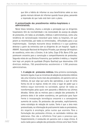 102
Duas Faces da Mesma Moeda - Microrregulação e Modelos Assistênciais na Saúde Suplementar
que têm o hábito de informar os seus beneficiários sobre os seus
gastos mensais deixam de informar quando houve glosa, passando
a impressão de que tudo está bem com o plano.
A protocolização dos procedimentos médico-hospitalares eA protocolização dos procedimentos médico-hospitalares eA protocolização dos procedimentos médico-hospitalares eA protocolização dos procedimentos médico-hospitalares eA protocolização dos procedimentos médico-hospitalares e
administrativos.administrativos.administrativos.administrativos.administrativos.
Neste bloco temático, chama a atenção a percepção que os dirigentes
hospitalares têm da inevitabilidade e da necessidade do avanço da adoção
de protocolos, em todas as atividades, médicas e administrativas, como uma
tendência de racionalização inexorável para todos os hospitais, em que
pesem as reconhecidas, por todos os entrevistados, dificuldades para a sua
implementação. Exemplo marcante dessa tendência é o que pudemos
detectar a partir da entrevista com os dirigentes de um hospital ligado à
ANAHP, Associação Nacional de Hospitais Privados, que abrange 28 hospitais
de excelência, entre eles o Einsten, 9 de Julho, Copa D´Or, Barra D´Or, que
promovem encontro para a construção e compartilhamento de protocolos.
Segundo relato de sua Diretora Financeira, que também é médica, o hospital
tem hoje um projeto de qualidade (Projeto Qualitas) que desenvolveu 570
diretrizes médicas, 750 procedimentos assistenciais e 1.100 processos
administrativos.
1. A adoção de protocolos médicos.1. A adoção de protocolos médicos.1. A adoção de protocolos médicos.1. A adoção de protocolos médicos.1. A adoção de protocolos médicos. Uma primeira constatação,
bastante regular, é que as iniciativas de adoção de protocolos médicos
são uma iniciativa muito mais dos prestadores, em parceria com os
médicos, do que algo que parta das operadoras, o que de certa
forma era de se esperar, tendo em vista o lugar de poder que o
médico segue exercendo na sociedade, apesar de todas as
transformações pelas quais vem passando a Medicina nas últimas
décadas. Vários são os motivos para a adoção dos protocolos. O
primeiro deles é de ordem econômica, em particular para fazer
frente à incorporação tecnológica crescente e o conseqüente
aumento de custos. Os protocolos são pensados, explicitamente,
como estratégia de redução de custos. Tanto é que a área mais
protocolizada, na informação de praticamente todos os prestadores,
diz respeito à oncologia, pelos custos que acarreta. Para a
formulação dos protocolos clínicos, as sociedades médicas são
soberanas. Elas são a referência final para o processo que,
freqüentemente, é conduzido em parceria com o corpo clínico. A
outra razão para a adoção dos protocolos clínicos seria fazer frente
 