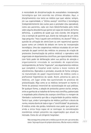 103
A microrregulação praticada pelas operadoras investigadas
à necessidade de disciplinarização da avassaladora incorporação
tecnológica que tem ocorrido nas últimas décadas. Aqui, o
disciplinamento visa tanto ao médico que quer adotar, sempre,
em sua especialidade, o “último avanço” científico e tecnológico
(independentemente dos custos para o prestador e/ou operadora),
como aos pacientes, cada vez mais (des)informados pela mídia
sobre alguma descoberta que parece ser capaz de resolver, de forma
definitiva, o problema de saúde que está vivendo. Um dirigente
cita o exemplo de paciente que, diante da indicação de um stent,
logo pergunta: “mas é aquele com antibiótico, né, doutor?” Aliás, a
questão da utilização de stents (com ou sem rapamicina) aparece
quase como um símbolo do debate em torno da incorporação
tecnológica. Uma das cooperativas médicas estudadas dá um bom
exemplo do papel central dos médicos no processo de criação de
protocolos (normatização da prática médica): a operadora está
organizada em departamentos científicos, por especialidade médica
com forte poder de deliberação sobre sua política de atenção e
organicamente vinculada às sociedades de especialistas
correspondentes, de forma “especular”, aos departamentos médicos
que compõem o hospital onde realiza o maior número de
atendimentos. Operadora e prestador, atuando de forma sinérgica
na manutenção do papel inquestionável do médico como o
profissional hegemônico da saúde. Assim, preserva-se, para os
médicos, um lugar ainda não questionado no processo de
protocolização. Algo como se os médicos tentassem se manter à
frente do processo irreversível de racionalização de suas práticas.
De qualquer forma, a adoção de protocolos parece oscilar, sempre,
entre os ganhos de se trabalhar de forma mais científica, padronizada
e respaldada pelos ditames dos avanços científicos e a margem de
liberdade e autonomia que dão a singularidade da prática médica.
Tanto é que, ainda é prerrogativa do médico justificar o desvio da
norma, mesmo diante de todo o rigor e “cientificidade” do protocolo.
O médico ainda não perdeu totalmente esse poder que parece ser
ainda a única força capaz de se contrapor às considerações
econômicas sempre presentes nas organizações que atuam no
mercado. Como diz um dirigente hospitalar:
Não conseguimos ainda com o médico que ele em cem por cento dos
casos faça aquilo que ele próprio descreveu. Muitas vezes o médico
 