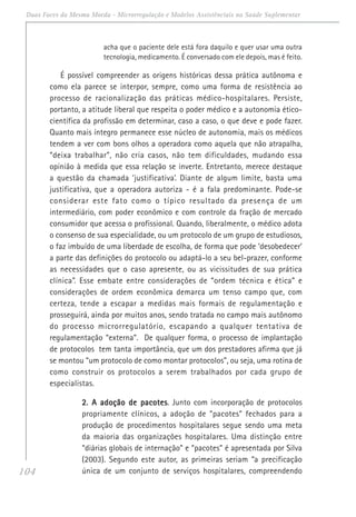 104
Duas Faces da Mesma Moeda - Microrregulação e Modelos Assistênciais na Saúde Suplementar
acha que o paciente dele está fora daquilo e quer usar uma outra
tecnologia, medicamento. É conversado com ele depois, mas é feito.
É possível compreender as origens históricas dessa prática autônoma e
como ela parece se interpor, sempre, como uma forma de resistência ao
processo de racionalização das práticas médico-hospitalares. Persiste,
portanto, a atitude liberal que respeita o poder médico e a autonomia ético-
científica da profissão em determinar, caso a caso, o que deve e pode fazer.
Quanto mais íntegro permanece esse núcleo de autonomia, mais os médicos
tendem a ver com bons olhos a operadora como aquela que não atrapalha,
“deixa trabalhar”, não cria casos, não tem dificuldades, mudando essa
opinião à medida que essa relação se inverte. Entretanto, merece destaque
a questão da chamada ‘justificativa’. Diante de algum limite, basta uma
justificativa, que a operadora autoriza - é a fala predominante. Pode-se
considerar este fato como o típico resultado da presença de um
intermediário, com poder econômico e com controle da fração de mercado
consumidor que acessa o profissional. Quando, liberalmente, o médico adota
o consenso de sua especialidade, ou um protocolo de um grupo de estudiosos,
o faz imbuído de uma liberdade de escolha, de forma que pode ‘desobedecer’
a parte das definições do protocolo ou adaptá-lo a seu bel-prazer, conforme
as necessidades que o caso apresente, ou as vicissitudes de sua prática
clínica”. Esse embate entre considerações de “ordem técnica e ética” e
considerações de ordem econômica demarca um tenso campo que, com
certeza, tende a escapar a medidas mais formais de regulamentação e
prosseguirá, ainda por muitos anos, sendo tratada no campo mais autônomo
do processo microrregulatório, escapando a qualquer tentativa de
regulamentação “externa”. De qualquer forma, o processo de implantação
de protocolos tem tanta importância, que um dos prestadores afirma que já
se montou “um protocolo de como montar protocolos”, ou seja, uma rotina de
como construir os protocolos a serem trabalhados por cada grupo de
especialistas.
2. A adoção de pacotes2. A adoção de pacotes2. A adoção de pacotes2. A adoção de pacotes2. A adoção de pacotes. Junto com incorporação de protocolos
propriamente clínicos, a adoção de “pacotes” fechados para a
produção de procedimentos hospitalares segue sendo uma meta
da maioria das organizações hospitalares. Uma distinção entre
“diárias globais de internação” e “pacotes” é apresentada por Silva
(2003). Segundo este autor, as primeiras seriam “a precificação
única de um conjunto de serviços hospitalares, compreendendo
 