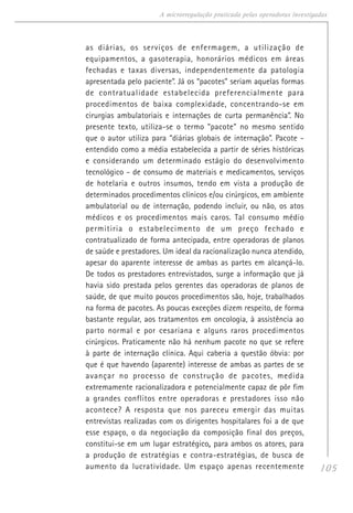 105
A microrregulação praticada pelas operadoras investigadas
as diárias, os serviços de enfermagem, a utilização de
equipamentos, a gasoterapia, honorários médicos em áreas
fechadas e taxas diversas, independentemente da patologia
apresentada pelo paciente”. Já os “pacotes” seriam aquelas formas
de contratualidade estabelecida preferencialmente para
procedimentos de baixa complexidade, concentrando-se em
cirurgias ambulatoriais e internações de curta permanência”. No
presente texto, utiliza-se o termo “pacote” no mesmo sentido
que o autor utiliza para “diárias globais de internação”. Pacote -
entendido como a média estabelecida a partir de séries históricas
e considerando um determinado estágio do desenvolvimento
tecnológico - de consumo de materiais e medicamentos, serviços
de hotelaria e outros insumos, tendo em vista a produção de
determinados procedimentos clínicos e/ou cirúrgicos, em ambiente
ambulatorial ou de internação, podendo incluir, ou não, os atos
médicos e os procedimentos mais caros. Tal consumo médio
permitiria o estabelecimento de um preço fechado e
contratualizado de forma antecipada, entre operadoras de planos
de saúde e prestadores. Um ideal da racionalização nunca atendido,
apesar do aparente interesse de ambas as partes em alcançá-lo.
De todos os prestadores entrevistados, surge a informação que já
havia sido prestada pelos gerentes das operadoras de planos de
saúde, de que muito poucos procedimentos são, hoje, trabalhados
na forma de pacotes. As poucas exceções dizem respeito, de forma
bastante regular, aos tratamentos em oncologia, à assistência ao
parto normal e por cesariana e alguns raros procedimentos
cirúrgicos. Praticamente não há nenhum pacote no que se refere
à parte de internação clínica. Aqui caberia a questão óbvia: por
que é que havendo (aparente) interesse de ambas as partes de se
avançar no processo de construção de pacotes, medida
extremamente racionalizadora e potencialmente capaz de pôr fim
a grandes conflitos entre operadoras e prestadores isso não
acontece? A resposta que nos pareceu emergir das muitas
entrevistas realizadas com os dirigentes hospitalares foi a de que
esse espaço, o da negociação da composição final dos preços,
constitui-se em um lugar estratégico,,,,, para ambos os atores, para
a produção de estratégias e contra-estratégias, de busca de
aumento da lucratividade. Um espaço apenas recentemente
 