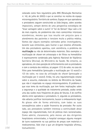 106
Duas Faces da Mesma Moeda - Microrregulação e Modelos Assistênciais na Saúde Suplementar
colocado como foco regulatório pela ANS (Resolução Normativa
n.º 42, de julho de 2003) e que se constitui no núcleo do espaço
microrregulatório. Território de sombras. Espaço em que operadoras
e prestadores seguem construindo as (não-)regras, sobre acordos
impossíveis, sempre dentro de uma perspectiva estratégica de
“levar vantagem sobre o outro”. A “Lei do Gerson”. Aqui vale a lei
do mais esperto, do predomínio dos mais comezinhos interesses
econômicos, mesmo que isso resulte em prejuízo para o
atendimento dos pacientes e tensione muito a prática médica.
Vamos dar alguns exemplos coletados pelos investigadores,
durante suas entrevistas, para ilustrar o que estamos afirmando.
Um dos prestadores apontou, com veemência, o problema da
reutilizaçãoreutilizaçãoreutilizaçãoreutilizaçãoreutilização ou não de determinados materiais. Dois exemplos: a
reutilização de shaver em artroscopia e de filtros na hemodiálise
é expressamente condenada pela Agência Nacional de Vigilância
Sanitária (Anvisa), do Ministério da Saúde. No entanto, as
operadoras, em clara posição de enfrentamento com os prestadores
e com a conduta dos médicos, só pagam 1/12 do valor, no caso do
filtro para hemodiálise (pressupõe a reutilização por 12 vezes!) e
1/3 do valor, no caso da utilização do shaver (pressupõe a
reutilização por 3 vezes!). Então, há uma regulamentação estatal
sobre o assunto, elaborada no âmbito do Ministério da Saúde,
que não é respeitada no espaço microrregulatório. O problema é
que esse tema da reutilização, que tem fortes implicações sobre
a segurança e a qualidade do tratamento prestado, acaba sendo
uma das razões mais freqüentes de glosa de faturas. E de conflito
aberto entre operadoras e prestadores. E, segundo os prestadores,
não adianta justificar tecnicamente, buscar o embasamento legal.
As glosas vêm de forma arbitrária, com todas as suas
conseqüências sobre a saúde financeira do prestador. Por outro
lado, aos prestadores também interessa a continuidade desse
espaço não regulamentado, livre de práticas mais racionalizadas.
Como admite, claramente, pelo menos um dos dirigentes
hospitalares entrevistados, o hospital consegue alguma margem
de lucro exatamente na sua política de preços com materiais e
medicamentos. Vale citar o que um dirigente hospitalar afirmou,
textualmente:
 