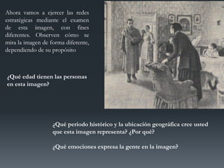 Ahora vamos a ejercer las redes
estratégicas mediante el examen
de esta imagen, con fines
diferentes. Observen cómo se
mira la imagen de forma diferente,
dependiendo de su propósito
¿Qué edad tienen las personas
en esta imagen?
¿Qué periodo histórico y la ubicación geográfica cree usted
que esta imagen representa? ¿Por qué?
¿Qué emociones expresa la gente en la imagen?
 