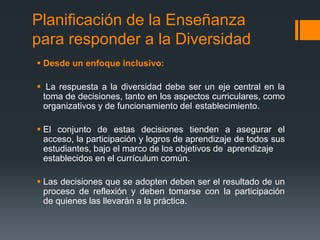 Planificación de la Enseñanza
para responder a la Diversidad
 Desde un enfoque inclusivo:
 La respuesta a la diversidad debe ser un eje central en la
toma de decisiones, tanto en los aspectos curriculares, como
organizativos y de funcionamiento del establecimiento.
 El conjunto de estas decisiones tienden a asegurar el
acceso, la participación y logros de aprendizaje de todos sus
estudiantes, bajo el marco de los objetivos de aprendizaje
establecidos en el currículum común.
 Las decisiones que se adopten deben ser el resultado de un
proceso de reflexión y deben tomarse con la participación
de quienes las llevarán a la práctica.
 