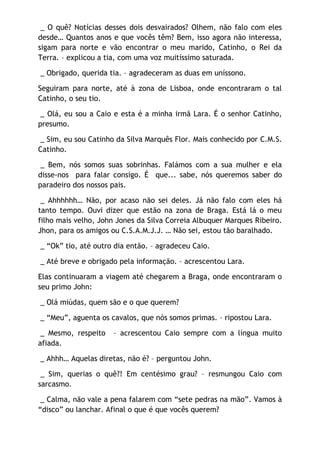 _ O quê? Notícias desses dois desvairados? Olhem, não falo com eles
desde… Quantos anos e que vocês têm? Bem, isso agora não interessa,
sigam para norte e vão encontrar o meu marido, Catinho, o Rei da
Terra. – explicou a tia, com uma voz muitíssimo saturada.

_ Obrigado, querida tia. – agradeceram as duas em uníssono.

Seguiram para norte, até à zona de Lisboa, onde encontraram o tal
Catinho, o seu tio.

 _ Olá, eu sou a Caio e esta é a minha irmã Lara. É o senhor Catinho,
presumo.

 _ Sim, eu sou Catinho da Silva Marquês Flor. Mais conhecido por C.M.S.
Catinho.

 _ Bem, nós somos suas sobrinhas. Falámos com a sua mulher e ela
disse-nos para falar consigo. É que... sabe, nós queremos saber do
paradeiro dos nossos pais.

 _ Ahhhhhh… Não, por acaso não sei deles. Já não falo com eles há
tanto tempo. Ouvi dizer que estão na zona de Braga. Está lá o meu
filho mais velho, John Jones da Silva Correia Albuquer Marques Ribeiro.
Jhon, para os amigos ou C.S.A.M.J.J. … Não sei, estou tão baralhado.

_ “Ok” tio, até outro dia então. – agradeceu Caio.

_ Até breve e obrigado pela informação. – acrescentou Lara.

Elas continuaram a viagem até chegarem a Braga, onde encontraram o
seu primo John:

_ Olá miúdas, quem são e o que querem?

_ “Meu”, aguenta os cavalos, que nós somos primas. – ripostou Lara.

 _ Mesmo, respeito   – acrescentou Caio sempre com a língua muito
afiada.

_ Ahhh… Aquelas diretas, não é? – perguntou John.

 _ Sim, querias o quê?! Em centésimo grau? – resmungou Caio com
sarcasmo.

 _ Calma, não vale a pena falarem com “sete pedras na mão”. Vamos à
“disco” ou lanchar. Afinal o que é que vocês querem?
 