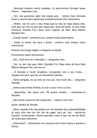 _ Desculpa estamos muito cansadas, já percorremos Portugal quase
inteiro. – respondeu Lara.

_ Sim, nós queremos saber dos nossos pais. – insistiu Caio tentando
puxar o assunto para aquilo que verdadeiramente lhes interessava.

_ Olhem, vão ter com o meu irmão que eu não sei nada desses dois.
Acho que ele vive na zona dos vossos pais: Serra do Gerês. O meu irmão
chama-se Geraldo P.G.I Rosa Alves Augusto de Deus Rato Ribeiro
Marques Flor.

_ Grande nome!- comentou Lara, sempre muito observadora.

_ Então cá vamos nós para o Gerês – proferiu Caio sempre muito
aventureira.

Fizeram uma longa viagem e chegaram ao Gerês.

Encontraram quem procuravam:

_ Olá… Você deve ser o Geraldo…? – perguntou Caio.

_ Sim, se com isso quer dizer: Geraldo P.G.I Rosa Alves de Deus Rato
Ribeiro Marques Flor, sim sou eu.

_ O Geraldo é muito simpático, comparado com o seu irmão… -
escapou-lhe Lara, que era um bocadinho mazinha.

_ Muito obrigada, eu saí mais ao meu pai, mas vocês são… - perguntou
Geraldo.

_ Somos tuas primas direitas. Eu sou a Lara e ela é a Caio.

_ Aparecidas, não posso crer. Há quanto tempo… - emocionou-se
Geraldo.

_ Nós viemos à procura dos nossos pais. – explicou Caio sem

deixar sombra de dúvidas.

_ Bolas, aqueles três não podiam ter-me deixado esta responsabilidade
só para mim eles um dia hão de pagar caro por isso - murmurou
Geraldo. Continuando, minhas queridas, como é que vos hei de dizer?
Os vossos pais faleceram.

_ Faleceram!? – lamentaram em conjunto esta triste notícia e prestes a
chorar.
 