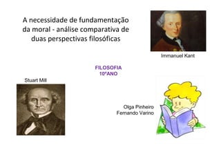 A necessidade de fundamentação
da moral - análise comparativa de
   duas perspectivas filosóficas

                                                Immanuel Kant

                      FILOSOFIA
                        10ºANO
Stuart Mill




                                Olga Pinheiro
                             Fernando Varino
 