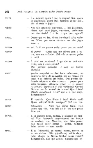 JOSÉ JOAQUIM DE CAMPOS LEÃO QORPO-SANTO


ESPER.         — E é mesmo; agora é que eu respiro! Srs. (para
                 os jogadores), quem lhes permitiu entrar aqui,
                 pôr bilhares e jogar?
PEDRO          — Nós não sabemos! Entremos. . . nós passemos,
                 vimos aqui estes jogos, entremos, estávamos
                 nos divertindo! E o Sr. o que quer agora!?
MANC.          — Quero que os Srs. tirem isto daqui! (Faz rodar
                 um bilhar que quase alcança um dos joga-
                 dores .)
PAULO          — Ai! (e dá um grande pulo) quase que me mata!
PEDRO             (à parte) — Antes que me atirem com o ou-
                  tro, vou me safando! (Dá três ou quatro pulos
                  e sai.)
PAULO          — É bom ser prudente! E quando se está con-
                 tente, sair é conveniente!
                 (Sai fazendo piruletas- e com os braços
                 abertos.)
MANC .           (muito zangada) — Foi bom safarem-se, ao
                 contrário havia de converter-lhes os braços em
                 tacos e as cabeças em bolas. Das pernas far-
                 lhes-ia tripeças e dos c o u r o s . . . panos para
                 estes bilhares. (Ouve-se gritar: — Âs armas!
                 As armas!) Espertalínio, stás ouvindo?! Ouves?
                 Gritam: — Às armas! Às armas! Que é isto?
                 (Muito assustada.) Heim? que é o que ouço,
                 Espertalínio!?
ESPER.            É verdade. Que diabo é isto? Onde será?
                  Quem sofrerá? Serão inimigos!? Oh! vou ver.
MANC .            (atacando) — Não; não sairás daqui! Não
                  quero que vás. Não hás de ir! Eu não posso
                  ficar só.
ESPER.         — E se alguém pena, padece, é atacado ou mor-
                 re? Vou (querendo desprender-se dos braços
                 da mulher), vou, Mancília, vou! Não posso,
                 não posso ouvir gemer — gritar, podendo
                 falar, correr — sem acudir.
MANC .         — E eu (chorando), eu morro! morro, morro, se
                 tu me deixas. Não (ajoelha-se) sairás daqui,
                 pelas chagas de Nosso Senhor Jesus Cristo!
                 Espertalínio, não me deixes! Casamo-nos on-
 