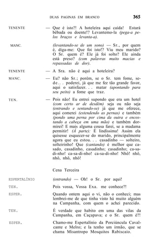DUAS PAGINAS EM BRANCO


TENENTE        — Que é isto?! A hoteleira aqui caída! Estará
                 bêbada ou doente!? Levantemo-la (pega-a pe-
                 los braços e levanta-a).
MANC.             (levantando-se de um sono) — Sr., por quem
                  é, diga-me: Que foi isto!? Viu meu marido?
                  O Sr. quem é? Ele já foi solto? Ele ainda
                  está preso? (com palavras muito macias e
                  repassadas de dor).
TENENTE        — A Sra. não é aqui a hoteleira?
MANC.          — Eu? não Sr.; porém, se o Sr. tem fome, se-
                 d e . . . poderei, já que me fez tão grande favor,
                 aqui o satisfazer. . . matar (apontando para
                 seu peito) a fome que traz.
TEN.           — Pois não! Eu entrei supondo que era um hotel
                 (com certo ar de desdém) seja ou não seja
                 (entrando e sentando-se) já que me oferece,
                 aqui comerei (estendendo as pernas) e também
                 (pondo uma perna por cima da outra e encos-
                 tando a cabeça em uma mão) e também dor-
                 mirei! E mais alguma cousa farei, se a madama
                 permitir! (Â parte): É lindíssima! Assim ela
                 quisesse esquecer-se do marido, principalmente
                 agora que eu estou. . . casadinho — solteiro,
                 solteirinho! Que (cantando) é melhor que ca-
                 sado, casadinho, casadinho; casadinho; ca-sa-
                 di-nho! ca-sa-di-nho! ca-sa-di-nho! Nhô! nhô,
                 nhô, nhô, nhô!

                  Cena Terceira

ESPERTALÍNIO      (entrando) — Oh! o Sr. por aqui!
TEN.              Pois vossa, Vossa Exa. me conhece?!
ESPER.            Quando ontem aqui o vi, não o conheci; mas
                  lembrei-me de que tinha visto há muito alguém
                  na Campanha, com quem o achei parecido.
TEN.              É verdade que habito em uma das vilas da
                  Campanha, em Caçapava; e o Sr. quem é?!
ESPER.            Chamo-me Espertalínio da Porciúncula Caval-
                  cante e Melro; e la tenho um irmão, que se
                  chama Misantropo Mosquitos Rabiscaio.
 