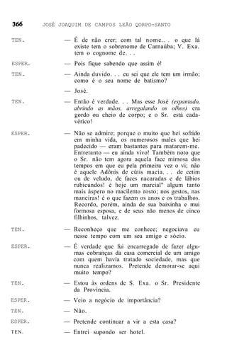 JOSÉ JOAQUIM DE CAMPOS LEÃO QORPO-SANTO

TEN.           — É de não crer; com tal nome.. . o que Iá
                 existe tem o sobrenome de Carnaúba; V. Exa.
                 tem o cognome de. . .
ESPER.         — Pois fique sabendo que assim é!
TEN.           — Ainda duvido. . . eu sei que ele tem um irmão;
                 como é o seu nome de batismo?
               — José.
TEN.           — Então é verdade. . . Mas esse José (espantado,
                 abrindo as mãos, arregalando os olhos) era
                 gordo ou cheio de corpo; e o Sr. está cada-
                 vérico!
ESPER.         — Não se admire; porque o muito que hei sofrido
                 em minha vida, os numerosos males que hei
                 padecido — eram bastantes para matarem-me.
                 Entretanto — eu ainda vivo! Também noto que
                 o Sr. não tem agora aquela face mimosa dos
                 tempos em que eu pela primeira vez o vi; não
                 é aquele Adônis de cútis macia. . . de cetim
                 ou de veludo, de faces nacaradas e de lábios
                 rubicundos! é hoje um marcial" algum tanto
                 mais áspero no macilento rosto; nos gestos, nas
                 maneiras! é o que fazem os anos e os trabalhos.
                 Recordo, porém, ainda de sua baixinha e mui
                 formosa esposa, e de seus não menos de cinco
                 filhinhos, talvez.
TEN.           — Reconheço que me conhece; negociava eu
                 nesse tempo com um seu amigo e sócio.
ESPER.         — É verdade que fui encarregado de fazer algu-
                 mas cobranças da casa comercial de um amigo
                 com quem havia tratado sociedade, mas que
                 nunca realizamos. Pretende demorar-se aqui
                 muito tempo?
TEN.           — Estou às ordens de S. Exa. o Sr. Presidente
                 da Província.
ESPER.         — Veio a negócio de importância?
TEN.           — Não.
ESPER.         — Pretende continuar a vir a esta casa?
TEN.           — Entrei supondo ser hotel.
 