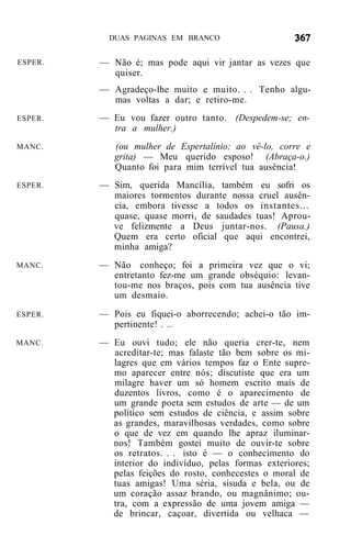 DUAS PAGINAS EM BRANCO


ESPER.   — Não é; mas pode aqui vir jantar as vezes que
           quiser.
         — Agradeço-lhe muito e muito. . . Tenho algu-
           mas voltas a dar; e retiro-me.
ESPER.   — Eu vou fazer outro tanto. (Despedem-se; en-
           tra a mulher.)
MANC.       (ou mulher de Espertalínio; ao vê-lo, corre e
            grita) — Meu querido esposo! (Abraça-o.)
            Quanto foi para mim terrível tua ausência!
ESPER.   — Sim, querida Mancília, também eu sofri os
           maiores tormentos durante nossa cruel ausên-
           cia, embora tivesse a todos os instantes...
           quase, quase morri, de saudades tuas! Aprou-
           ve felizmente a Deus juntar-nos. (Pausa.)
           Quem era certo oficial que aqui encontrei,
           minha amiga?
MANC.    — Não conheço; foi a primeira vez que o vi;
           entretanto fez-me um grande obséquio: levan-
           tou-me nos braços, pois com tua ausência tive
           um desmaio.
ESPER.   — Pois eu fiquei-o aborrecendo; achei-o tão im-
           pertinente! . ..
MANC.    — Eu ouvi tudo; ele não queria crer-te, nem
           acreditar-te; mas falaste tão bem sobre os mi-
           lagres que em vários tempos faz o Ente supre-
           mo aparecer entre nós; discutiste que era um
           milagre haver um só homem escrito mais de
           duzentos livros, como é o aparecimento de
           um grande poeta sem estudos de arte — de um
           político sem estudos de ciência, e assim sobre
           as grandes, maravilhosas verdades, como sobre
           o que de vez em quando lhe apraz iluminar-
           nos! Também gostei muito de ouvir-te sobre
           os retratos. . . isto é — o conhecimento do
           interior do indivíduo, pelas formas exteriores;
           pelas feições do rosto, conhecestes o moral de
           tuas amigas! Uma séria, sisuda e bela, ou de
           um coração assaz brando, ou magnânimo; ou-
           tra, com a expressão de uma jovem amiga —
           de brincar, caçoar, divertida ou velhaca —
 