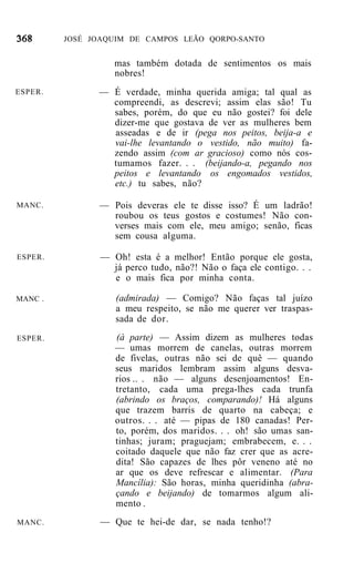 JOSÉ JOAQUIM DE CAMPOS LEÃO QORPO-SANTO


                   mas também dotada de sentimentos os mais
                   nobres!
ESPER.         — É verdade, minha querida amiga; tal qual as
                 compreendi, as descrevi; assim elas são! Tu
                 sabes, porém, do que eu não gostei? foi dele
                 dizer-me que gostava de ver as mulheres bem
                 asseadas e de ir (pega nos peitos, beija-a e
                 vai-lhe levantando o vestido, não muito) fa-
                 zendo assim (com ar gracioso) como nós cos-
                 tumamos fazer. . . (beijando-a, pegando nos
                 peitos e levantando os engomados vestidos,
                 etc.) tu sabes, não?

MANC.          — Pois deveras ele te disse isso? É um ladrão!
                 roubou os teus gostos e costumes! Não con-
                 verses mais com ele, meu amigo; senão, ficas
                 sem cousa alguma.

ESPER.          — Oh! esta é a melhor! Então porque ele gosta,
                  já perco tudo, não?! Não o faça ele contigo. . .
                  e o mais fica por minha conta.

MANC .             (admirada) — Comigo? Não faças tal juízo
                   a meu respeito, se não me querer ver traspas-
                   sada de dor.
ESPER.             (à parte) — Assim dizem as mulheres todas
                   — umas morrem de canelas, outras morrem
                   de fivelas, outras não sei de quê — quando
                   seus maridos lembram assim alguns desva-
                   rios .. . não — alguns desenjoamentos! En-
                   tretanto, cada uma prega-lhes cada trunfa
                   (abrindo os braços, comparando)! Há alguns
                   que trazem barris de quarto na cabeça; e
                   outros. . . até — pipas de 180 canadas! Per-
                   to, porém, dos maridos. . . oh! são umas san-
                   tinhas; juram; praguejam; embrabecem, e. . .
                   coitado daquele que não faz crer que as acre-
                   dita! São capazes de lhes pôr veneno até no
                   ar que os deve refrescar e alimentar. (Para
                   Mancília): São horas, minha queridinha (abra-
                   çando e beijando) de tomarmos algum ali-
                   mento .
MANC.           — Que te hei-de dar, se nada tenho!?
 