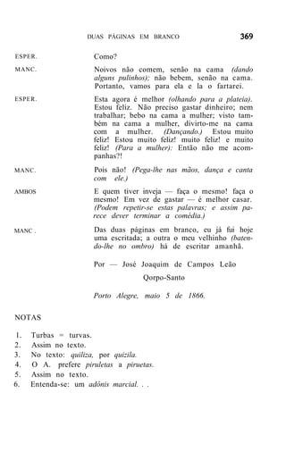 DUAS PÁGINAS EM BRANCO


ESPER.                Como?
MANC.                 Noivos não comem, senão na cama (dando
                      alguns pulinhos); não bebem, senão na cama.
                      Portanto, vamos para ela e la o fartarei.
ESPER.                Esta agora é melhor (olhando para a plateia).
                      Estou feliz. Não preciso gastar dinheiro; nem
                      trabalhar; bebo na cama a mulher; visto tam-
                      bém na cama a mulher, divirto-me na cama
                      com a mulher. (Dançando.) Estou muito
                      feliz! Estou muito feliz! muito feliz! e muito
                      feliz! (Para a mulher): Então não me acom-
                      panhas?!
MANC.                 Pois não! (Pega-lhe nas mãos, dança e canta
                      com ele.)
AMBOS                 E quem tiver inveja — faça o mesmo! faça o
                      mesmo! Em vez de gastar — é melhor casar.
                      (Podem repetir-se estas palavras; e assim pa-
                      rece dever terminar a comédia.)
MANC .                Das duas páginas em branco, eu já fui hoje
                      uma escritada; a outra o meu velhinho (baten-
                      do-lhe no ombro) há de escritar amanhã.

                      Por — José Joaquim de Campos Leão
                                    Qorpo-Santo

                      Porto Alegre, maio 5 de 1866.

NOTAS

1.   Turbas = turvas.
2.   Assim no texto.
3.   No texto: quiliza, por quizila.
4.   O A. prefere piruletas a piruetas.
5.   Assim no texto.
6.   Entenda-se: um adônis marcial. . .
 