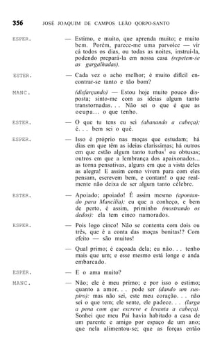 JOSÉ JOAQUIM DE CAMPOS LEÃO QORPO-SANTO


ESPER.         — Estimo, e muito, que aprenda muito; e muito
                 bem. Porém, parece-me uma parvoíce — vir
                 cá todos os dias, ou todas as noites, instruí-la,
                 podendo prepará-la em nossa casa (repetem-se
                 as gargalhadas).
ESTER.          — Cada vez o acho melhor; é muito difícil en-
                  contrar-se tanto e tão bom?
MANC.              (disfarçando) — Estou hoje muito pouco dis-
                   posta; sinto-me com as ideias algum tanto
                   transtornadas. . . Não sei o que é que as
                   o c u p a . . . o que tenho.
ESTER.         — O que tu tens eu sei (abanando a cabeça);
                 é. . . bem sei o quê.
ESPER.         — Isso é próprio nas moças que estudam; há
                 dias em que têm as ideias claríssimas; há outros
                 em que estão algum tanto turbas 1 ou obtusas;
                 outros em que a lembrança dos apaixonados...
                 as torna pensativas, alguns em que a vista deles
                 as alegra! E assim como vivem para com eles
                 pensam, escrevem bem, e contam! o que real-
                 mente não deixa de ser algum tanto célebre.
ESTER.          — Apoiado; apoiado! É assim mesmo (apontan-
                  do para Mancília); eu que a conheço, e bem
                  de perto, é assim, priminho (mostrando os
                  dedos): ela tem cinco namorados.
ESPER.         — Pois logo cinco! Não se contenta com dois ou
                 três, que é a conta das moças bonitas!? Com
                 efeito — são muitos!
               — Qual primo; é caçoada dela; eu não. . . tenho
                 mais que um; e esse mesmo está longe e anda
                 embarcado.
ESPER.         — E o ama muito?
MANC.           — Não; ele é meu primo; e por isso o estimo;
                  quanto a amor. . . pode ser (dando um sus-
                  piro): mas não sei, este meu coração. . . não
                  sei o que tem; ele sente, ele padece. . . (larga
                  a pena com que escreve e levanta a cabeça).
                  Sonhei que meu Pai havia habitado a casa de
                  um parente e amigo por espaço de um ano;
                  que nela alimentou-se; que as forças então
 