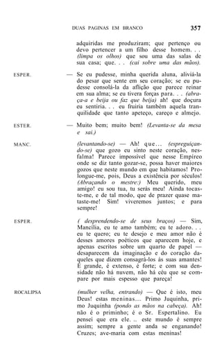 DUAS PAGINAS EM BRANCO


               adquiridas me produziram; que pertenço ou
               devo pertencer a um filho desse homem. . .
               (limpa os olhos) que sou uma das salas de
               sua casa; que. . . (cai sobre uma das mãos).
ESPER.      — Se eu pudesse, minha querida aluna, aliviá-la
              do pesar que sente em seu coração; se eu pu-
              desse consolá-la da aflição que parece reinar
              em sua alma; se eu tivera forças para. . . (abra-
              ça-a e beija ou faz que beija) ah! que doçura
              eu sentiria. . . eu fruiria também aquela tran-
              quilidade que tanto apeteço, careço e almejo.

ESTER.      — Muito bem; muito bem! (Levanta-se da mesa
              e sai.)
MANC.          (levantando-se) — Ah! q u e . . . (espreguiçan-
               do-se) que gozo eu sinto neste coração, nes-
               falma! Parece impossível que nesse Empíreo
               onde se diz tanto gozar-se, possa haver maiores
               gozos que neste mundo em que habitamos! Pro-
               longue-me, pois, Deus a existência por séculos!
               (Abraçando o mestre:) Meu querido, meu
               amigo! eu sou tua, tu serás meu! Ainda tocas-
               te-me, e de tal modo, que de prazer quase ma-
               taste-me! Sim! viveremos juntos; e para
               sempre!

ESPER.         ( desprendendo-se de seus braços) — Sim,
               Mancília, eu te amo também; eu te adoro. . .
               eu te quero; eu te desejo e meu amor não é
               desses amores poéticos que aparecem hoje, e
               apenas escritos sobre um quarto de papel —
               desaparecem da imaginação e do coração da-
               queles que dizem consagrá-los às suas amantes!
               É grande, é extenso, é forte; e com sua den-
               sidade não há nuvem, não há céu que se com-
               pare por mais espesso que pareça!

ROCALIPSA      (mulher velha, entrando) — Que é isto, meu
               Deus! estas meninas... Primo Juquinha, pri-
               mo Juquinha (pondo as mãos na cabeça). Ah!
               não é o priminho; é o Sr. Espertalino. Eu
               pensei que era ele. .. este mundo é sempre
               assim; sempre a gente anda se enganando!
               Cruzes; ave-maria com estas meninas!
 