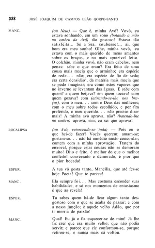 JOSÉ JOAQUIM DE CAMPOS LEÃO QORPO-SANTO


MANC.                (ou Neta) — Que é, minha Avó? Vovó, eu
                     estava sonhando, em um sono (botando a mão
                     no ombro da Avó) tão gostoso! Estava tão
                     satisfeita... Se a Sra. soubesse!... ai, que
                     bom era meu sonho! Olhe, minha vovó, eu
                     estava com o mais querido de meus amantes
                     sobre os braços, e no mais aprazível leito.
                     O colchão, minha vovó, não eram cabelos, nem
                     penas: sabe o que eram? Era feito de uma
                     cousa mais macia que o arminho; era espécie
                     de rede. . . não; era espécie de fio de seda;
                     era certa densidão3, da matéria mais macia que
                     se pode imaginar; era como estes vapores que
                     no inverno se levantam das águas. E sabe com
                     quem? a quem beijava? em quem tocava! com
                     quem gozava? com (atirando-se-lhe nos bra-
                     ços), com o meu. . . com o Deus das mulheres;
                     com o meu sobre todos escolhido, e por fim
                     preferido, o meu querido. . . não preciso dizer
                     mais! A minha avó aprova, não? (batendo-lhe
                     no ombro) aprova, sim; eu sei que aprova!

ROCALIPSA            (ou Avó, retorcendo-se toda) — Pois eu o
                     que hei-de fazer? Vocês querem; amam-se;
                     gostam-se. . . não há remédio senão concordar;
                     contem com a minha aprovação. Tratem do
                     enxoval, porque estas cousas não se demoram
                     muito! Dito e feito, é melhor do que o melhor
                     confeito! conversado e demorado, é pior que
                     o pior bocado!
ESPER.               A tua vó gosta tanto, Mancília, que até fez-se
                     hoje Poeta! Que te parece!
MANC .               Ela sempre foi.. . Mas costuma esconder suas
                     habilidades; e só nos momentos de entusiasmo
                     é que as revela!
ESPER.                Tu sabes quem há-de ficar algum tanto des-
                      gostoso com o que se acaba de passar; e com
                      a nossa junção; é aquele velho Adão, que por
                      ti morria de paixão!
MANC.                 Qual! Eu já o fiz esquecer-se de mim! Já lhe
                      fiz crer que era muito velho; que não podia
                      servir; e parece que ele conformou-se, porque
                      retirou-se, e nunca mais cá voltou.
 