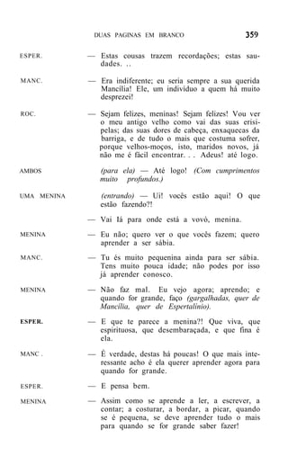DUAS PAGINAS EM BRANCO


ESPER.       — Estas cousas trazem recordações; estas sau-
               dades. ..

MANC.        — Era indiferente; eu seria sempre a sua querida
               Mancília! Ele, um indivíduo a quem há muito
               desprezei!

ROC.         — Sejam felizes, meninas! Sejam felizes! Vou ver
               o meu antigo velho como vai das suas erisi-
               pelas; das suas dores de cabeça, enxaquecas da
               barriga, e de tudo o mais que costuma sofrer,
               porque velhos-moços, isto, maridos novos, já
               não me é fácil encontrar. . . Adeus! até logo.

AMBOS           (para ela) — Até logo! (Com cumprimentos
                muito profundos.)

UMA MENINA      (entrando) — Ui! vocês estão aqui! O que
                estão fazendo?!
             — Vai Iá para onde está a vovó, menina.
MENINA       — Eu não; quero ver o que vocês fazem; quero
               aprender a ser sábia.
MANC.        — Tu és muito pequenina ainda para ser sábia.
               Tens muito pouca idade; não podes por isso
               já aprender conosco.
MENINA       — Não faz mal. Eu vejo agora; aprendo; e
               quando for grande, faço (gargalhadas, quer de
               Mancília, quer de Espertalínio).
ESPER.       — E que te parece a menina?! Que viva, que
               espirituosa, que desembaraçada, e que fina é
               ela.
MANC .       — É verdade, destas há poucas! O que mais inte-
               ressante acho é ela querer aprender agora para
               quando for grande.
ESPER.       — E pensa bem.
MENINA       — Assim como se aprende a ler, a escrever, a
               contar; a costurar, a bordar, a picar, quando
               se é pequena, se deve aprender tudo o mais
               para quando se for grande saber fazer!
 