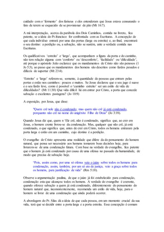 cuidado com o ‘fermento’ dos fariseus e eles entenderam que Jesus estava censurando o
fato de terem se esquecido de se provisionar de pão (Mt 16:7).
A má interpretação, acerca da parábola dos Dois Caminhos, contida no livreto, fica
patente, se a ideia do Pr.francisco for confrontada com as Escrituras. A concepção de
que cada indivíduo entrará por uma das portas (larga ou estreita) e, ao final, encontrará
o seu destino: a perdição ou, a salvação, não se sustém, ante a verdade contida nas
Escrituras.
Os qualificativos ‘estreito’ e ‘largo’, que acompanham a figura da porta e do caminho,
não tem relação alguma com ‘conforto’ ou ‘desconforto’, ‘facilidade’ ou ‘dificuldade’,
até porque o apóstolo João esclarece que os mandamentos de Cristo não são penosos (1
Jo 5:3), ao passo que os mandamentos dos homens são descritos como fardos pesados e
difíceis de suportar (Mt 23:4).
‘Estreito’ e ‘largo’ referem-se, somente, à quantidade de pessoas que entram pelas
portas e estão nos caminhos: poucos e muitos. Se Jesus declarou que o seu jugo é suave
e o seu fardo leve, como é possível o ‘caminho estreito’ ser um estilo de vida de
dificuldades? (Mt 11:30) Que vida difícil há em entrar por Cristo, a porta que concede
salvação e excelentes pastagens? (Jo 10:9)
A exposição, por Jesus, que disse:
"Quem crê nele não é condenado; mas quem não crê já está condenado,
porquanto não crê no nome do unigênito Filho de Deus" (Jo 3:18).
Quando Jesus diz que, quem n ‘Ele crê, não é condenado, significa que, ao crer em
Jesus, o homem crente livrou-se da condenação. Mas, qualquer que não crê, já está
condenado, o que significa que, antes de crer em Cristo, todos os homens entraram pela
porta larga e estão em um caminho, cujo destino é a perdição.
O evangelho de Cristo apresenta uma realidade que difere da do pensamento do homem
natural, que pensa ser necessário aos homens tomarem boas decisões hoje, para
livrarem-se de uma condenação futura. Com base na verdade do evangelho, fica patente
que o homem já está condenado por causa de uma ofensa no passado da humanidade, de
modo que precisa de salvação hoje.
“Pois, assim como, por uma só ofensa veio o juízo sobre todos os homens para
condenação, assim, também, por um só ato de justiça, veio a graça sobre todos
os homens, para justificação de vida” (Rm 5:18).
Observe a argumentação paulina, de que o juízo já foi estabelecido para condenação,
condenação esta que alcançou todos os homens. A verdade do evangelho é coerente,
quando oferece salvação a quem já está condenado, diferentemente do pensamento do
homem natural que, inconsistentemente, recomenda um estilo de vida, hoje, para o
homem se livrar de uma condenação que ainda poderá ocorrer.
A abordagem do Pr. Silas dá a ideia de que cada pessoa, em um momento crucial da sua
vida, terá que se decidir entre a porta larga e a porta estreita. Essa concepção é comum
 