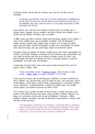 ao homem natural, que presume de si mesmo, que o que, faz em vida, ecoa na
eternidade.
“Se pecares, que efetuarás contra ele? Se as tuas transgressões se multiplicarem,
que lhe farás? Se fores justo, que lhe darás ou, que receberá ele da tua mão? A
tua impiedade faria mal a outro tal como tu; e a tua justiça aproveitaria ao filho
do homem” (Jó 35:6-8).
Jesus anunciou que, antes dos dois caminhos, há duas portas. As escolhas que os
homens fazem, enquanto estão no caminho, não altera o destino dos caminhos, pois o
destino não está atrelado ao homem, mas, ao caminho.
A Bíblia ensina que todos os homens entram pela porta larga, quando vem ao mundo, e
estão em um caminho largo, que os conduzirá à perdição. Não está franqueado a
nenhum homem escolher entre caminho largo e estreito, pois, ao entrar no mundo,
entrou pela porta larga. Nenhum descendente de Adão teve a oportunidade de escolher
entrar pela porta larga, visto que a porta larga é figura do nascimento natural.
Do mesmo modo que nenhum ser humano escolhe nascer, não é dada a oportunidade de
escolher a porta larga. Enquanto a exposição de Jesus demonstra que a humanidade está
sob a égide do pecado, pelo fato de ter entrado no mundo, através de Adão, e que
precisa decidir pela oferta de redenção em Cristo, a concepção humana é e que há a
possibilidade de escolha entre dois caminhos.
A porta larga está para Adão, assim como a porta estreita está para Cristo, por isso
mesmo Cristo é o último Adão.
"Assim está também escrito: O primeiro homem, Adão, foi feito em alma
vivente; o último Adão, em espírito vivificante" (1 Co 15:45).
Certo é que Jesus lançou mão de uma linguagem simbólica, ao contar a parábola dos
Dois Caminhos, mas, não para falar acerca de estilos de vida e, sim, apresentar, através
de duas figuras: a porta larga e a porta estreita, respectivamente, o nascimento natural e
o novo nascimento, e consequentemente o destino do caminho largo e do caminho
estreito, figuras que remetem às pessoas de Adão e Cristo.
O Pr. Francisco que, escolher um estilo de vida de prazer, é atitude que marca quem
preferiu entrar pela porta larga. Que matar, roubar, prostituir, idolatria, feitiçaria, iras,
brigas, etc., são práticas de um estilo de vida de facilidades. Entretanto, a Bíblia
denuncia religiosos que tinham um estilo de vida isenta dessas práticas e, mesmo assim,
não foram aceitos por Deus.
“Esta linguagem metafórica e este simbolismo, usado pelo Mestre, assinalam o
estilo de vida de quem escolheu uma vida de prazeres mundanos. Entre tantas
outras, são estas as atitudes que marcam a vida de quem preferiu entrar pela
porta larga: viver no pecado, amar o mundo, considerar De
 