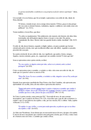 us apenasumdetalhe e estabelecera sua própria escala de valores espirituais”. Idem,
ibidem.
Um exemplo vê-se no fariseu, que foi ao templo e apresentou o seu estilo de vida, diante de
Deus,dizendo:
"O fariseu, estando em pé, orava consigo desta maneira: Ó Deus, graças te dou porque
não sou como os demais homens, roubadores, injustos e adúlteros; nem ainda como este
publicano" (Lc 18:11).
Temos também o Jovem Rico, que disse:
“Tu sabes os mandamentos: Não adulterarás; não matarás; não furtarás; não dirás falso
testemunho; não defraudarás alguém; honra a teu pai e a tua mãe. Ele, porém,
respondendo, lhe disse: Mestre,tudo isso guardei desde a minha mocidade” (Mc 10:19-
20).
O estilo de vida desses homens, segundo a religião judaica, era para assinalar que haviam
entrado pela porta estreita,visto que escolheram trilhar uma vida difícil, seguindo os pesados
preceitos dos seus pais.
Se a porta estreita diz de um estilo de vida, isso significaria que padres,freiras, monges,
faquires, mestres orientais, gurus, etc.,seguem por um caminho estreito? É claro que não!
Jesus se apresentou como a porta estreita, ao dizer:
"Eu sou a porta; se alguém entrar por mim, salvar-se-á,entrará,sairá e achará
pastagens" (Jo 10:9).
Cristo se apresentou como o caminho, a verdade e a vida e não como um estilo de vida, de
modo que só é possível salvar-se através d’Ele:
"Disse-lhe Jesus: Eu sou o caminho, a verdade e a vida; ninguém vem ao Pai, senão por
mim" (Jo 14:6).
Quando Jesus apresenta a parábola das Duas Portas e dos Dois Caminhos, não apresenta uma
oportunidade de escolha, antes,dá uma ordem e apresenta dois motivos:
“Entrai pela porta estreita; porque larga é a porta e espaçoso o caminho que conduz à
perdição e muitos são os que entram por ela; E porque estreita é a porta e apertado o
caminho que leva à vida, poucos há que a encontram” (Mt 7:13-14).
Se Cristo é a porta estreita, como entrar por Ele? Nascendo de novo, de uma semente
incorruptível, que é a palavra de Deus (1 Pe 1:23). Jesus disse que o que dá vida ao homem é o
espírito e que as suas palavras são espírito e vida, por isso mesmo, Ele é o último Adão, espírito
vivificante (1 Co 15:45).
"O espírito é o que vivifica, a carne para nada aproveita; as palavras que eu vos disse
são espírito e vida" (Jo 6:63).
Ao falar com Nicodemos, Jesus alertou que era necessário nascer de novo, da água e do espírito.
É através do novo nascimento que o homem entra pela porta estreita, que é Cristo, o único meio
de o homem estar em Cristo: o caminho que conduz a Deus.
 