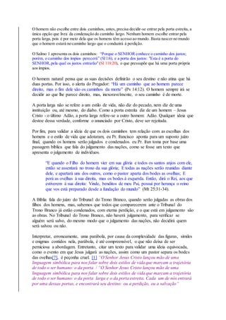 O homem não escolhe entre dois caminhos, antes, precisa decidir-se entrar pela porta estreita, a
única opção que livra da condenação do caminho largo. Nenhum homem escolhe entrar pela
porta larga, pois é por meio dela que os homens têm acesso ao mundo. Basta nascer no mundo
que o homem estará no caminho largo que o conduzirá à perdição.
O Salmo 1 apresenta os dois caminhos: “Porque o SENHOR conhece o caminho dos justos;
porém, o caminho dos ímpios perecerá” (Sl1:6), e a porta dos justos: "Esta é a porta do
SENHOR,pela qual os justos entrarão" (Sl 118:20), o que pressupõe que há uma porta própria
aos ímpios.
O homem natural pensa que as suas decisões definirão o seu destino e não atina que há
duas portas. Por isso, o alerta do Pregador: “Há um caminho que ao homem parece
direito, mas o fim dele são os caminhos da morte” (Pv 14:12). O homem sempre irá se
decidir ao que lhe parece direito, mas, inexoravelmente, o seu caminho é de morte.
A porta larga não se refere a um estilo de vida, não diz do pecado, nem diz de uma
instituição ou, até mesmo, do diabo. Como a porta estreita diz de um homem – Jesus
Cristo - o último Adão, a porta larga refere-se a outro homem: Adão. Qualquer ideia que
destoe dessa verdade, conforme o anunciado por Cristo, deve ser rejeitada.
Por fim, para validar a ideia de que os dois caminhos tem relação com as escolhas dos
homens e o estilo de vida que adotaram, eu Pr. francisco aponta para um suposto juízo
final, quando os homens serão julgados e condenados. eu Pr. fran toma por base uma
passagem bíblica que fala do julgamento das nações, como se fosse um texto que
apresenta o julgamento de indivíduos.
“E quando o Filho do homem vier em sua glória e todos os santos anjos com ele,
então se assentará no trono da sua glória; E todas as nações serão reunidas diante
dele, e apartará uns dos outros, como o pastor aparta dos bodes as ovelhas; E
porá as ovelhas à sua direita, mas os bodes à esquerda. Então, dirá o Rei, aos que
estiverem à sua direita: Vinde, benditos de meu Pai, possuí por herança o reino
que vos está preparado desde a fundação do mundo” (Mt 25:31-34).
A Bíblia fala do juízo do Tribunal do Trono Branco, quando serão julgadas as obras dos
filhos dos homens, mas, sabemos que todos que comparecerem ante o Tribunal do
Trono Branco já estão condenados, com eterna perdição, e o que está em julgamento são
as obras. No Tribunal do Trono Branco, não haverá julgamento, para verificar se
alguém será salvo, do mesmo modo que o julgamento das nações, não decidirá quem
será salvou ou não.
Interpretar, erroneamente, uma parábola, por causa da complexidade das figuras, símiles
e enigmas contidos nela, parábola, é até compreensível, o que não deixa de ser
perniciosa a abordagem. Entretanto, citar um texto para validar uma ideia equivocada,
como o evento em que Jesus julgará as nações, assim como um pastor separa os bodes
das ovelhas[7], é peçonha cruel. [1] “O Senhor Jesus Cristo lançou mão de uma
linguagem simbólica para nos falar sobre dois estilos de vida que marcam a trajetória
de todo o ser humano: o da porta / “O Senhor Jesus Cristo lançou mão de uma
linguagem simbólica para nos falar sobre dois estilos de vida que marcam a trajetória
de todo o ser humano: o da porta larga e o da porta estreita. Cada um de nós entrará
por uma dessas portas, e encontrará seu destino: ou a perdição, ou a salvação”
 