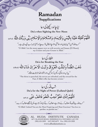 Ramadan
                          Supplications


               Du’a when Sighting the New Moon




“O Allah! Let the moon appear over us with security and Imaan; [O Moon],
                  my Creator and your Creator is Allah.”




                     Du’a for Breaking the Fast




  “The thirst is quenched, the nerves are refreshed, and the reward for the
                   Fast, if Allah wills, has become certain.”




           Du’a for the Night of Power [Lailatul Qadr]




“O Allah! Indeed You are the Most Forgiving and Most Gracious! You love to
                          pardon, so pardon me.”



               AL       HUDA          INSTITUTE               CANADA
                5671 McADAM ROAD, MISSISSAUGA, ONTARIO, L4Z 1N9
                    (905) 624-2030 (647) 869-6679 Fax: (905) 624-2028
                                 www.alhudainstitute.ca
 