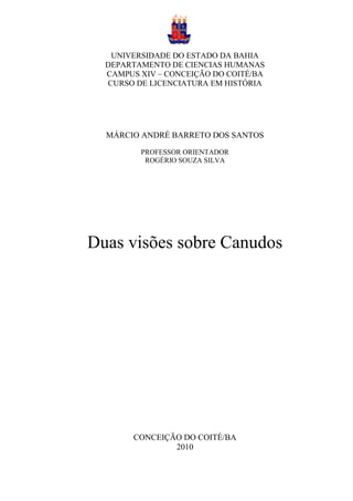 UNIVERSIDADE DO ESTADO DA BAHIA
  DEPARTAMENTO DE CIENCIAS HUMANAS
  CAMPUS XIV – CONCEIÇÃO DO COITÉ/BA
  CURSO DE LICENCIATURA EM HISTÓRIA




  MÁRCIO ANDRÉ BARRETO DOS SANTOS
         PROFESSOR ORIENTADOR
          ROGÉRIO SOUZA SILVA




Duas visões sobre Canudos




        CONCEIÇÃO DO COITÉ/BA
                2010
 