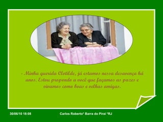 - Minha querida Clotilde, já estamos nessa desavença há anos. Estou propondo a você que façamos as pazes e vivamos como boas e velhas amigas. 