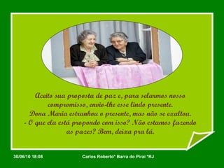 Aceito sua proposta de paz e, para selarmos nosso compromisso, envio-lhe esse lindo presente. Dona Maria estranhou o presente, mas não se exaltou. - O que ela está propondo com isso? Não estamos fazendo as pazes? Bem, deixa pra lá. 