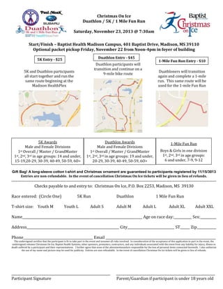 Christmas On Ice
Duathlon / 5K / 1 Mile Fun Run
Saturday, November 23, 2013 @ 7:30am
Start/Finish – Baptist Health Madison Campus, 401 Baptist Drive, Madison, MS 39110
Optional packet pickup Friday, November 22 from Noon-4pm in foyer of building
Duathlon Entry - $45

5K Entry - $25

1-Mile Fun Run Entry - $10

Duathlon participants will
transition and continue on a
9-mile bike route

5K and Duathlon participants
all start together and run the
same route beginning at the
Madison HealthPlex

5K Awards
Male and Female Divisions
1st Overall / Master / GrandMaster
1st, 2nd, 3rd in age groups: 14 and under,
15-19,20-29, 30-39, 40-49, 50-59, 6O>

Duathloners will transition
again and complete a 1-mile
run. This same route will be
used for the 1-mile Fun Run

Duathlon Awards
Male and Female Divisions
1st Overall / Master / GrandMaster
1st, 2nd, 3rd in age groups: 19 and under,
20-29, 30-39, 40-49, 50-59, 6O>

1-Mile Fun Run
Boys & Girls in one division
1st, 2nd, 3rd in age groups:
6 and under, 7-9, 9-12

Gift Bag! A long-sleeve cotton t-shirt and Christmas ornament are guaranteed to participants registered by 11/15/3013
Entries are non-refundable. In the event of cancellation Christmas On Ice tickets will be given in lieu of refunds.

--------------------------------------------------------------------------------------------------------------------------------------------Checks payable to and entry to: Christmas On Ice, P.O. Box 2253, Madison, MS 39130
Race entered: (Circle One)
T-shirt size: Youth M

5K Run
Youth L

Adult S

Duathlon
Adult M

1 Mile Fun Run
Adult L

Adult XL

Adult XXL

Name__________________________________________________________________________ Age on race day:___________ Sex:__________
Address_________________________________________________________ City_____________________________ ST______ Zip____________
Phone___________________________________________ Email ____________________________________________________________________

The undersigned certifies that the participant is fit to take part in the event and assumes all risks involved. In consideration of the acceptance of this application to part in the event, the
undersigned releases Christmas On Ice, Baptist Health Systems, other sponsors, promoters, contractors, and any individuals associated with the event from any liability for injury, illness or
death suffered by a participant and their representatives. I further agree that none of the aforementionedare responsible for the loss of personal items connected herewith. I also authorize
the use of my name and picture may be used for publicity. Entries are non-refundable. In the event of cancellation Christmas On Ice tickets will be given in lieu of refunds.

_____________________________________________________________
Participant Signature

_____________________________________________________________
Parent/Guardian if participant is under 18 years old

 