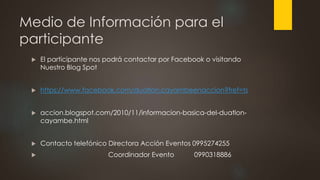 Medio de Información para el
participante
 El participante nos podrá contactar por Facebook o visitando
Nuestro Blog Spot
 https://www.facebook.com/duatlon.cayambeenaccion?fref=ts
 accion.blogspot.com/2010/11/informacion-basica-del-duatlon-
cayambe.html
 Contacto telefónico Directora Acción Eventos 0995274255
 Coordinador Evento 0990318886
 