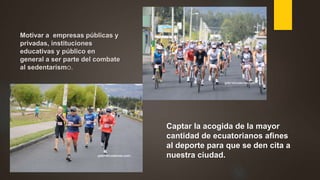 Motivar a empresas públicas y
privadas, instituciones
educativas y público en
general a ser parte del combate
al sedentarismo.
Captar la acogida de la mayor
cantidad de ecuatorianos afines
al deporte para que se den cita a
nuestra ciudad.
 