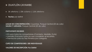  DUATLÓN CAYAMBE
 5K atletismo | 20K ciclismo | 2,5K atletismo
 Fecha: por definir
LUGAR DE CONCENTRACIÓN: Cayambe, Parque Central (23 de Julio)
SALIDA Y LLEGADA: Parque Central (23 de Julio)
PARTICIPANTE RECIBIRÁ
• Kit para todos los competidores (Camiseta, Medalla, Fruta)
• Medalla Final para todos los que completen el recorrido.
• Premiación para los Tres Primeros por categoría
CUPO DE COMPETIDORES: 200 INDIVIDUALES
VALORES DE INSCRIPCIÓN: Por Definir
 