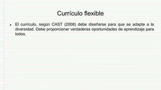 Currículo flexible
● El currículo, según CAST (2008) debe diseñarse para que se adapte a la
diversidad. Debe proporcionar verdaderas oportunidades de aprendizaje para
todos.
 