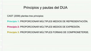 Principios y pautas del DUA
CAST (2008) plantea tres principios:
Principio 1: PROPORCIONAR MÚLTIPLES MEDIOS DE REPRESENTACIÓN.
Principio 2: PROPORCIONAR MÚLTIPLES MEDIOS DE EXPRESIÓN.
Principio 3: PROPORCIONAR MÚLTIPLES FORMAS DE COMPROMETERSE.
 