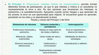 ● El Principio 3: Proporcionar múltiples formas de comprometerse, permite brindar
diferentes formas de participación, ya que lo que interesa o motiva a un estudiante no
necesariamente le sirve a otro. Se dan opciones que favorezcan los intereses, la
autonomía y la autodeterminación. Apoyarles cuando corran riesgos y que aprendan de
los errores, el error es una oportunidad para mejorar. Si encuentran gusto en aprender,
persistirán en los retos y no abandonarán la tarea.
Pautas y claves del Principio 3 del DUA
Alistamiento de intereses Esfuerzo sostenido y
persistencia
Autorregulación
Preferencias individuales y
autonomía.
Relevancia, validez,
autenticidad.
Disminuir amenazas y
distracciones.
Realzar la mejor parte de
las metas y objetivos.
Variar niveles de retos y
apoyo.
Colaboración y
comunicación.
Realimentación orientada
hacia el dominio.
Guía en expectativas y
alcance de metas.
Habilidades de alcance y
estrategias.
Autoevaluación y reflexión.
 