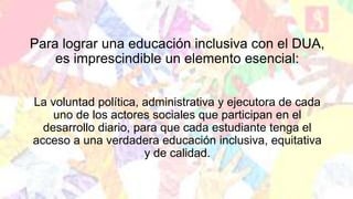 Para lograr una educación inclusiva con el DUA,
es imprescindible un elemento esencial:
La voluntad política, administrativa y ejecutora de cada
uno de los actores sociales que participan en el
desarrollo diario, para que cada estudiante tenga el
acceso a una verdadera educación inclusiva, equitativa
y de calidad.
 
