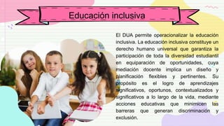 El DUA permite operacionalizar la educación
inclusiva. La educación inclusiva constituye un
derecho humano universal que garantiza la
participación de toda la diversidad estudiantil
en equiparación de oportunidades, cuya
mediación docente implica un diseño y
planificación flexibles y pertinentes. Su
propósito es el logro de aprendizajes
significativos, oportunos, contextualizados y
significativos a lo largo de la vida, mediante
acciones educativas que minimicen las
barreras que generan discriminación y
exclusión.
Educación inclusiva
 