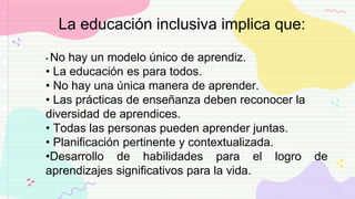 • No hay un modelo único de aprendiz.
• La educación es para todos.
• No hay una única manera de aprender.
• Las prácticas de enseñanza deben reconocer la
diversidad de aprendices.
• Todas las personas pueden aprender juntas.
• Planificación pertinente y contextualizada.
•Desarrollo de habilidades para el logro de
aprendizajes significativos para la vida.
La educación inclusiva implica que:
 