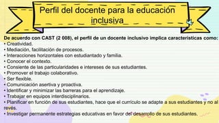 Perfil del docente para la educación
inclusiva
De acuerdo con CAST (2 008), el perfil de un docente inclusivo implica características como:
• Creatividad.
• Mediación, facilitación de procesos.
• Interacciones horizontales con estudiantado y familia.
• Conocer el contexto.
• Consiente de las particularidades e intereses de sus estudiantes.
• Promover el trabajo colaborativo.
• Ser flexible.
• Comunicación asertiva y proactiva.
• Identificar y minimizar las barreras para el aprendizaje.
• Trabajar en equipos interdisciplinarios.
• Planificar en función de sus estudiantes, hace que el currículo se adapte a sus estudiantes y no al
revés.
• Investigar permanente estrategias educativas en favor del desarrollo de sus estudiantes.
 