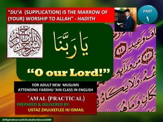 “ DU’A   (SUPPLICATION) IS THE MARROW OF (YOUR) WORSHIP TO ALLAH” -  HADITH FOR ADULT NEW  MUSLIMS ATTENDING FARDHU ‘AIN CLASS IN ENGLISH AllRightsReserved©ZhulkefleeHjIsmail2009 PART ١ ‘ AMAL (PRACTICAL) PREPARED & DELIVERED BY:  USTAZ ZHULKEFLEE HJ ISMAIL 