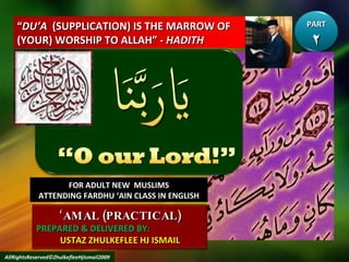 “ DU’A   (SUPPLICATION) IS THE MARROW OF (YOUR) WORSHIP TO ALLAH” -  HADITH FOR ADULT NEW  MUSLIMS ATTENDING FARDHU ‘AIN CLASS IN ENGLISH AllRightsReserved©ZhulkefleeHjIsmail2009 PART ٢ ‘ AMAL (PRACTICAL) PREPARED & DELIVERED BY:  USTAZ ZHULKEFLEE HJ ISMAIL 