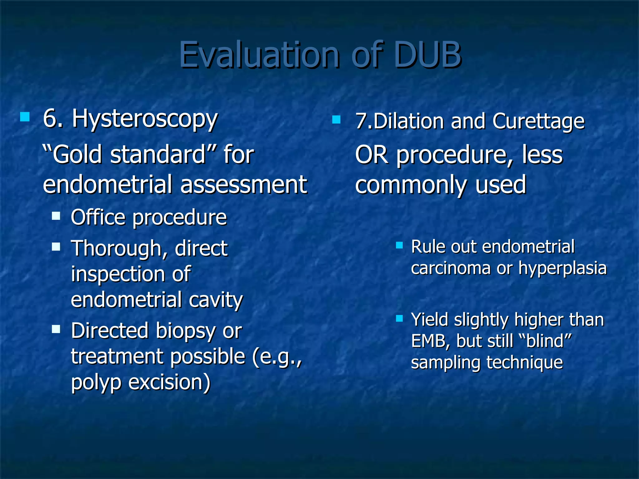 Evaluation of DUB 6. Hysteroscopy “ Gold standard” for endometrial assessment Office procedure Thorough, direct inspection of endometrial cavity Directed biopsy or treatment possible (e.g., polyp excision)  7.Dilation and Curettage OR procedure, less commonly used   Rule out endometrial carcinoma or hyperplasia Yield slightly higher than EMB, but still “blind” sampling technique 