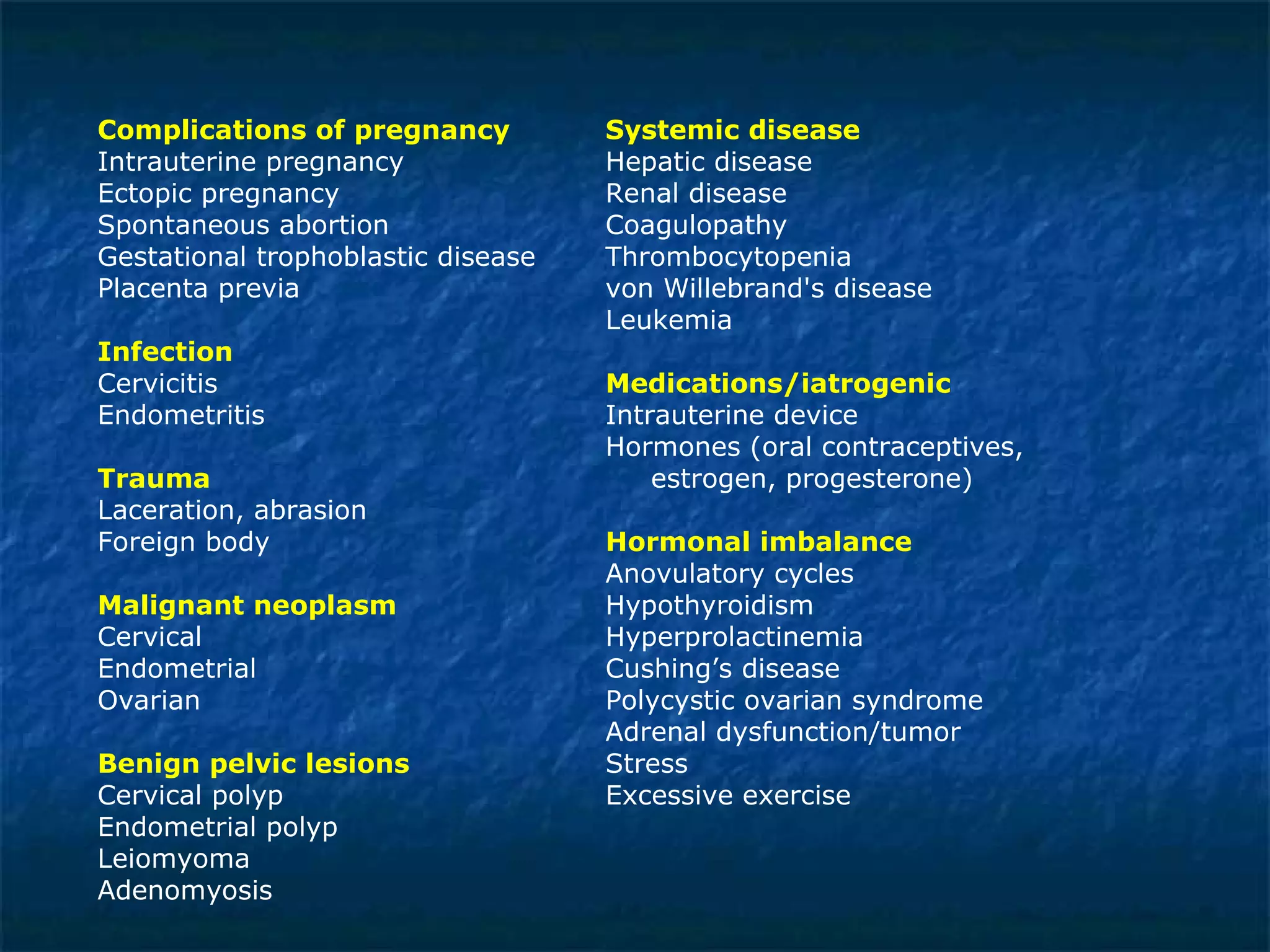 Complications of pregnancy Systemic disease   Intrauterine pregnancy Hepatic disease  Ectopic pregnancy Renal disease  Spontaneous abortion Coagulopathy  Gestational trophoblastic disease Thrombocytopenia  Placenta previa von Willebrand's disease  Leukemia Infection Cervicitis Medications/iatrogenic Endometritis Intrauterine device Hormones (oral contraceptives,  Trauma    estrogen, progesterone)  Laceration, abrasion  Foreign body  Hormonal imbalance Anovulatory cycles  Malignant neoplasm   Hypothyroidism     Cervical  Hyperprolactinemia  Endometrial   Cushing’s disease Ovarian  Polycystic ovarian syndrome  Adrenal dysfunction/tumor Benign pelvic lesions   Stress Cervical polyp Excessive exercise Endometrial polyp Leiomyoma  Adenomyosis 