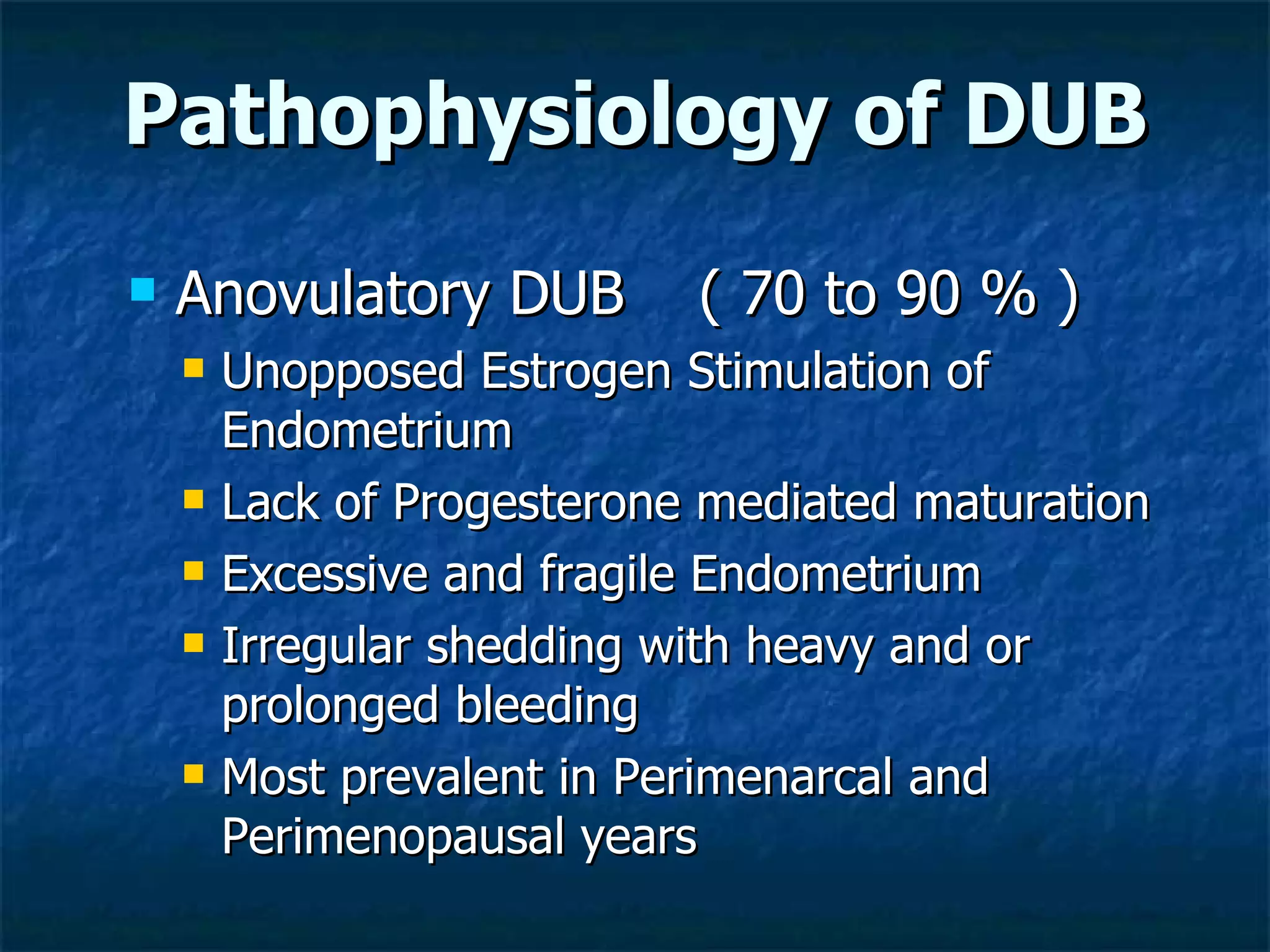 Pathophysiology of DUB Anovulatory DUB  ( 70 to 90 % ) Unopposed Estrogen Stimulation of Endometrium Lack of Progesterone mediated maturation Excessive and fragile Endometrium  Irregular shedding with heavy and or prolonged bleeding Most prevalent in Perimenarcal and Perimenopausal years 