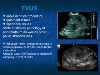 TVUS Simple in office procedure Equipment issues Experience issues Able to identify pathology of  endometrium as well as other pelvic abnormalities Thickened  (>5mm)  endometrial stripe in postmenopause ALWAYS needs further evaluation. Usually does NOT replace endometrial sampling in eval of DUB 