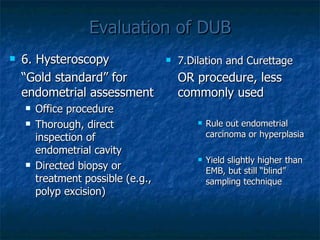 Evaluation of DUB 6. Hysteroscopy “ Gold standard” for endometrial assessment Office procedure Thorough, direct inspection of endometrial cavity Directed biopsy or treatment possible (e.g., polyp excision)  7.Dilation and Curettage OR procedure, less commonly used   Rule out endometrial carcinoma or hyperplasia Yield slightly higher than EMB, but still “blind” sampling technique 