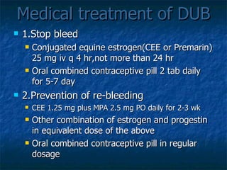 Medical treatment of DUB 1.Stop bleed Conjugated equine estrogen(CEE or Premarin) 25 mg iv q 4 hr,not more than 24 hr Oral combined contraceptive pill 2 tab daily for 5-7 day 2.Prevention of re-bleeding CEE 1.25 mg plus MPA 2.5 mg PO daily for 2-3 wk Other combination of estrogen and progestin in equivalent dose of the above Oral combined contraceptive pill in regular dosage 