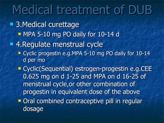 Medical treatment of DUB 3.Medical curettage MPA 5-10 mg PO daily for 10-14 d 4.Regulate menstrual cycle Cyclic progestin e.g.MPA 5-10 mg PO daily for 10-14 d per mo Cyclic(Sequential) estrogen-progestin e.g.CEE 0.625 mg on d 1-25 and MPA on d 16-25 of menstrual cycle,or other combination of progestin in equivalent dose of the above Oral combined contraceptive pill in regular dosage 