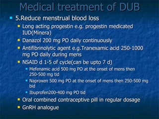 Medical treatment of DUB 5.Reduce menstrual blood loss Long acting progestin e.g. progestin medicated IUD(Minera) Danazol 200 mg PO daily continuously Antifibrinolytic agent e.g.Tranexamic acid 250-1000 mg PO daily during   mens NSAID d 1-5 of cycle(can be upto 7 d) Mefenamic acid 500 mg PO at the onset of mens then 250-500 mg tid Naproxen 500 mg PO at the onset of mens then 250-500 mg bid Ibuprofen200-400 mg PO tid Oral combined contraceptive pill in regular dosage GnRH analogue 